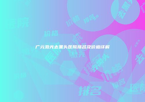 广元激光去黑头医院排名及价格详解