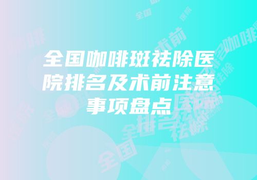 全国咖啡斑祛除医院排名及术前注意事项盘点