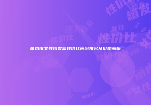 丽水市女性植发高性价比医院排名及价格解析