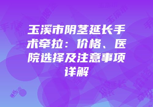 玉溪市阴茎延长手术牵拉：价格、医院选择及注意事项详解