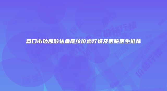 营口市玻尿酸祛鱼尾纹价格行情及医院医生推荐