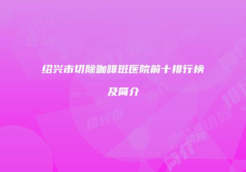 绍兴市切除咖啡斑医院前十排行榜及简介