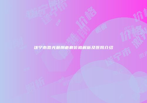 遂宁市激光磨削疤痕价格解析及医院介绍
