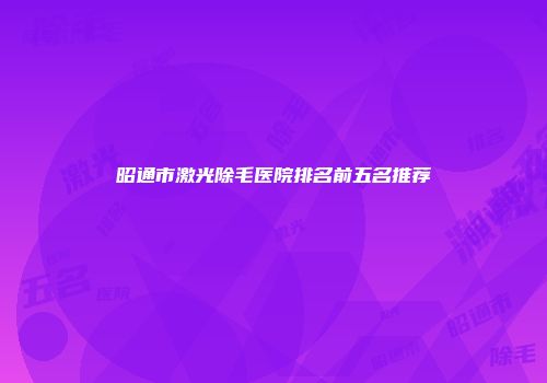 昭通市激光除毛医院排名前五名推荐