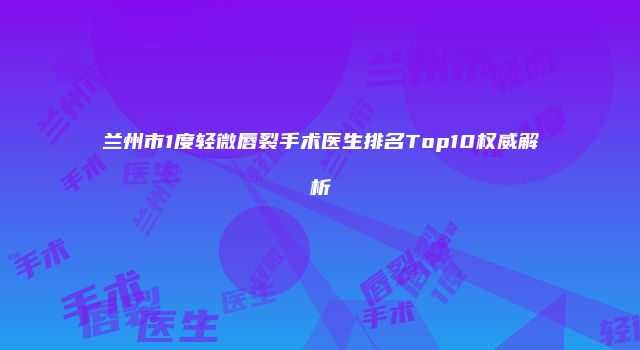 兰州市1度轻微唇裂手术医生排名Top10权威解析