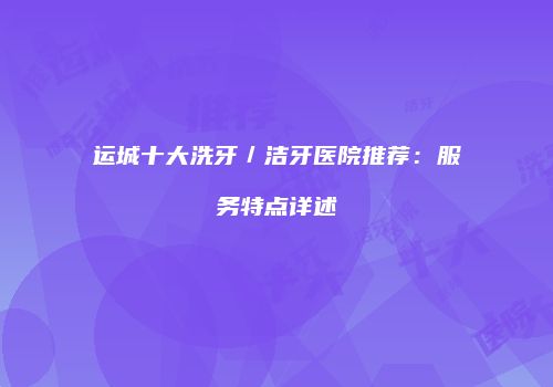 运城十大洗牙／洁牙医院推荐：服务特点详述
