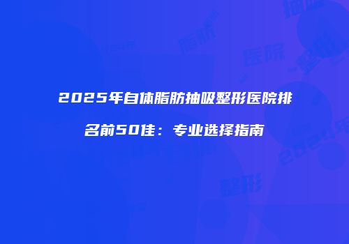 2025年自体脂肪抽吸整形医院排名前50佳：专业选择指南