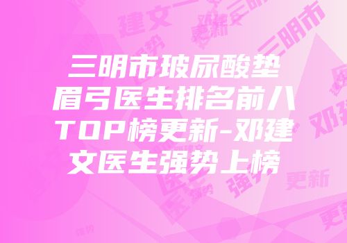 三明市玻尿酸垫眉弓医生排名前八TOP榜更新-邓建文医生强势上榜