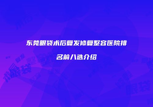 东莞眼袋术后复发修复整容医院排名前八选介绍