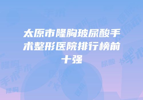 太原市隆胸玻尿酸手术整形医院排行榜前十强