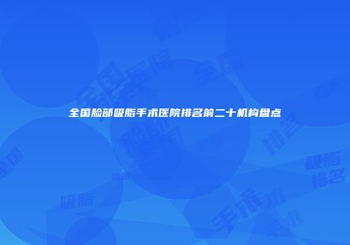全国脸部吸脂手术医院排名前二十机构盘点