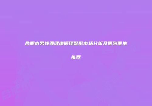 合肥市男性亚健康调理整形市场分析及医院医生推荐