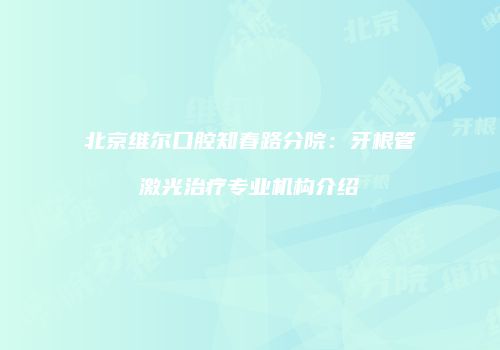 北京维尔口腔知春路分院：牙根管激光治疗专业机构介绍