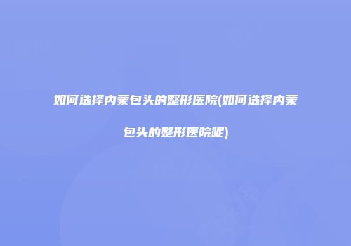 如何选择内蒙包头的整形医院(如何选择内蒙包头的整形医院呢)
