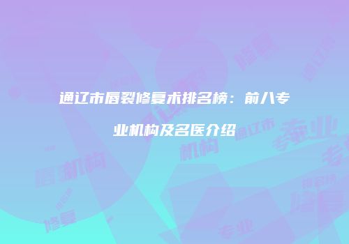 通辽市唇裂修复术排名榜：前八专业机构及名医介绍