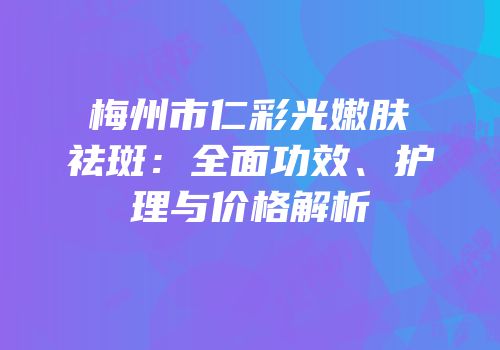 梅州市仁彩光嫩肤祛斑：全面功效、护理与价格解析