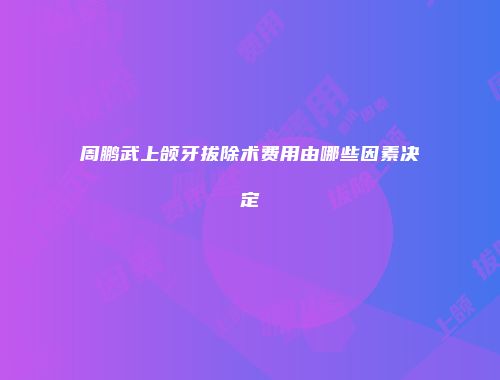 周鹏武上颌牙拔除术费用由哪些因素决定