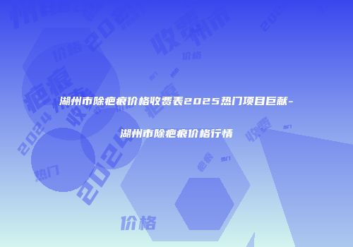 湖州市除疤痕价格收费表2025热门项目巨献-湖州市除疤痕价格行情