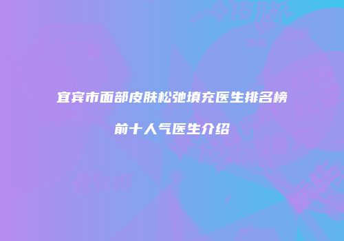 宜宾市面部皮肤松弛填充医生排名榜前十人气医生介绍