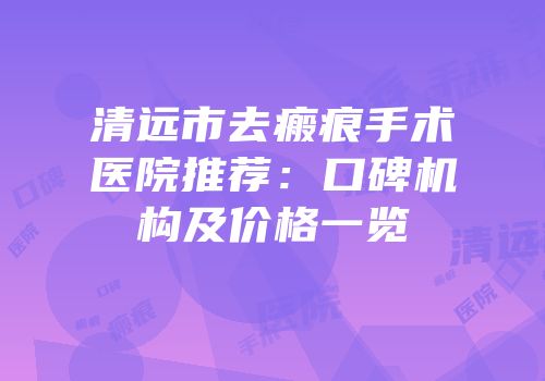 清远市去瘢痕手术医院推荐：口碑机构及价格一览