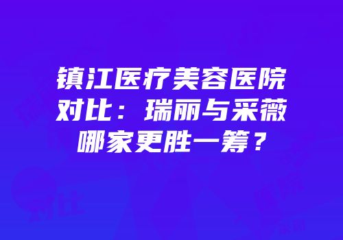 镇江医疗美容医院对比：瑞丽与采薇哪家更胜一筹？
