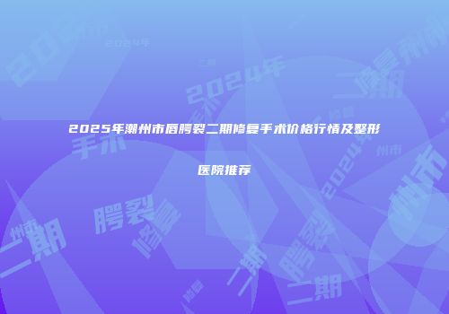 2025年潮州市唇腭裂二期修复手术价格行情及整形医院推荐