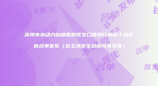 滨州市水动力自体脂肪医生口碑排行榜前十强新鲜名单发布（谷玉祥医生到底可不可靠）