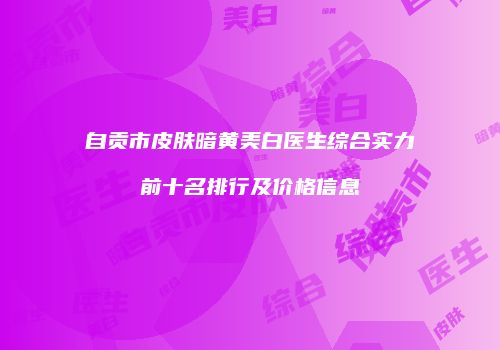 自贡市皮肤暗黄美白医生综合实力前十名排行及价格信息