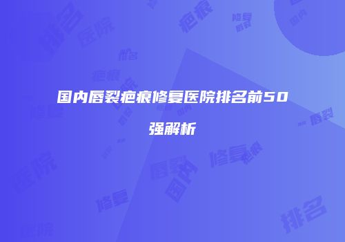 国内唇裂疤痕修复医院排名前50强解析