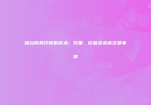烟台附耳切除整形术：效果、价格及术前注意事项