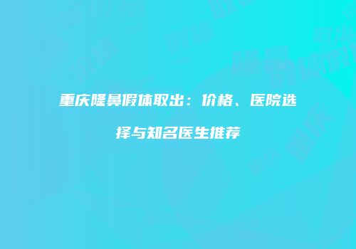 重庆隆鼻假体取出：价格、医院选择与知名医生推荐