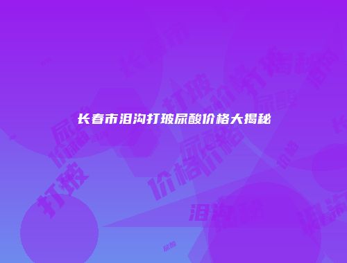 长春市泪沟打玻尿酸价格大揭秘