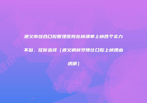 遵义市综合口腔管理医院在榜清单上榜各个实力不俗，任你选择（遵义桐梓牙博仕口腔上榜理由透明）