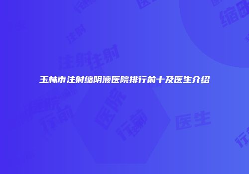 玉林市注射缩阴液医院排行前十及医生介绍