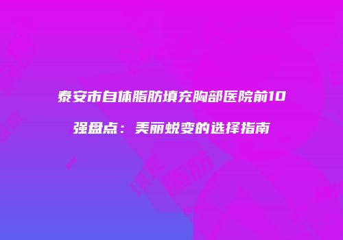 泰安市自体脂肪填充胸部医院前10强盘点：美丽蜕变的选择指南