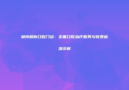 湖州和协口腔门诊：全面口腔治疗服务与收费标准详解