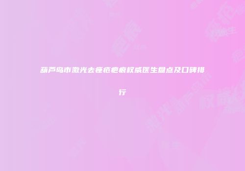 葫芦岛市激光去痤疮疤痕权威医生盘点及口碑排行