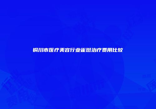铜川市医疗美容行业雀斑治疗费用比较