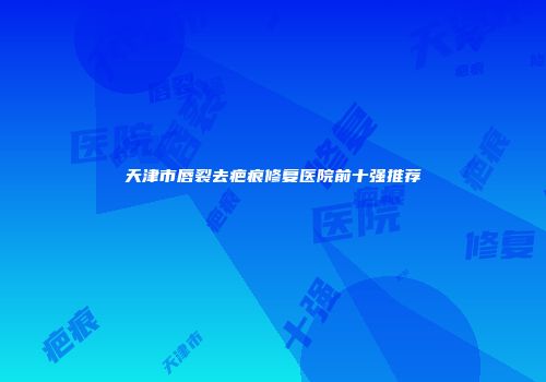 天津市唇裂去疤痕修复医院前十强推荐