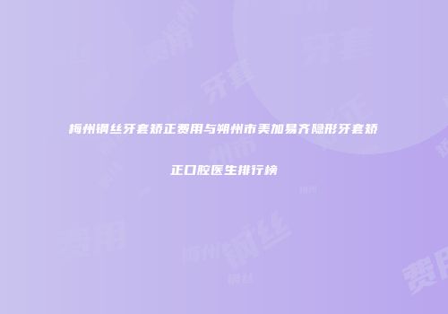 梅州钢丝牙套矫正费用与朔州市美加易齐隐形牙套矫正口腔医生排行榜