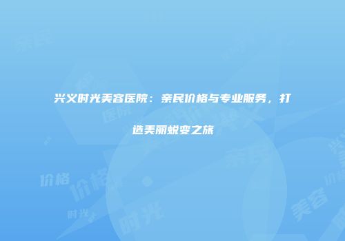 兴义时光美容医院：亲民价格与专业服务，打造美丽蜕变之旅