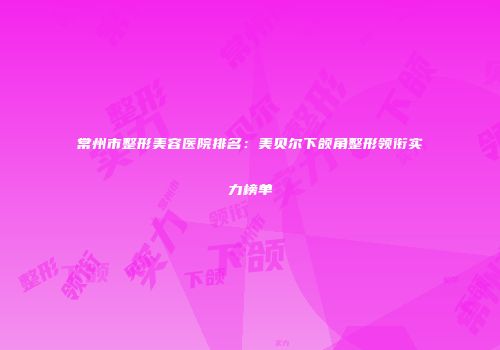 常州市整形美容医院排名：美贝尔下颌角整形领衔实力榜单