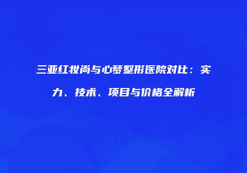 三亚红妆尚与心梦整形医院对比：实力、技术、项目与价格全解析