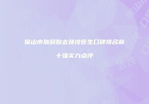 保山市玻尿酸去颈纹医生口碑排名前十强实力点评