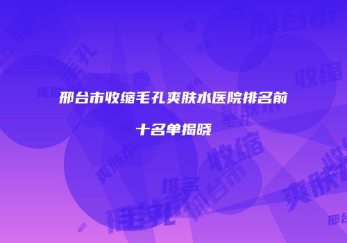 邢台市收缩毛孔爽肤水医院排名前十名单揭晓