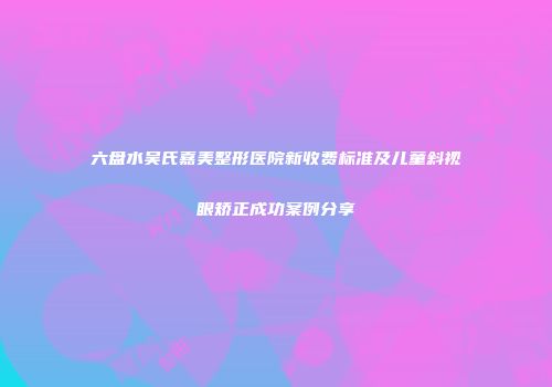 六盘水吴氏嘉美整形医院新收费标准及儿童斜视眼矫正成功案例分享
