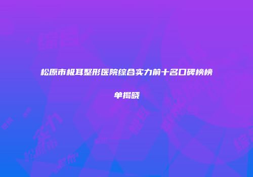 松原市极耳整形医院综合实力前十名口碑榜榜单揭晓