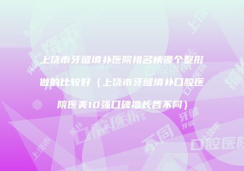 上饶市牙缝填补医院排名榜哪个整形做的比较好（上饶市牙缝填补口腔医院医美10强口碑擅长各不同）