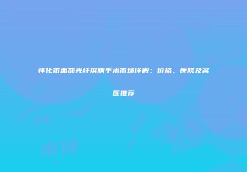 怀化市面部光纤溶脂手术市场详解：价格、医院及名医推荐
