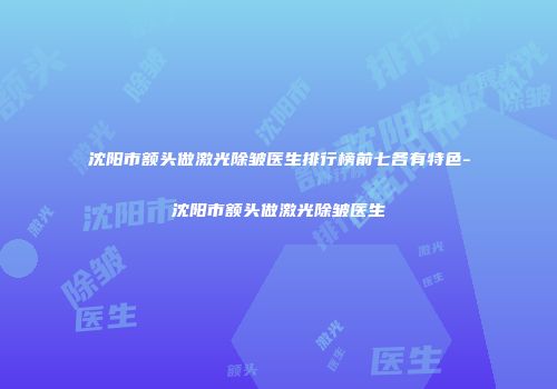 沈阳市额头做激光除皱医生排行榜前七各有特色-沈阳市额头做激光除皱医生